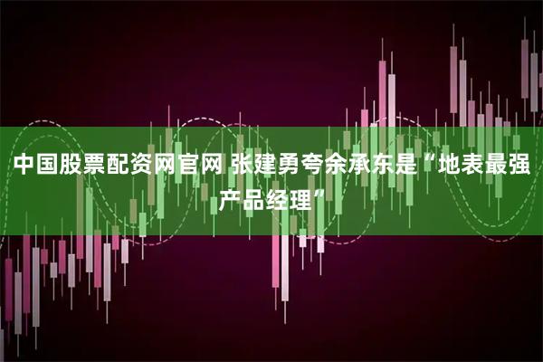 中国股票配资网官网 张建勇夸余承东是“地表最强产品经理”
