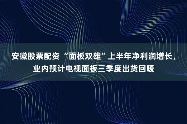 安徽股票配资 “面板双雄”上半年净利润增长，业内预计电视面板三季度出货回暖