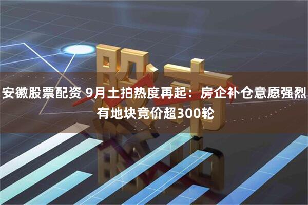 安徽股票配资 9月土拍热度再起：房企补仓意愿强烈 有地块竞价超300轮