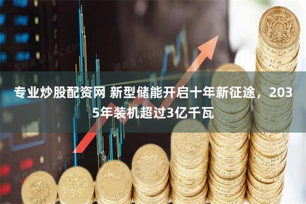 专业炒股配资网 新型储能开启十年新征途，2035年装机超过3亿千瓦