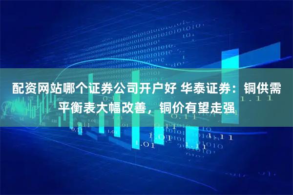 配资网站哪个证券公司开户好 华泰证券：铜供需平衡表大幅改善，铜价有望走强