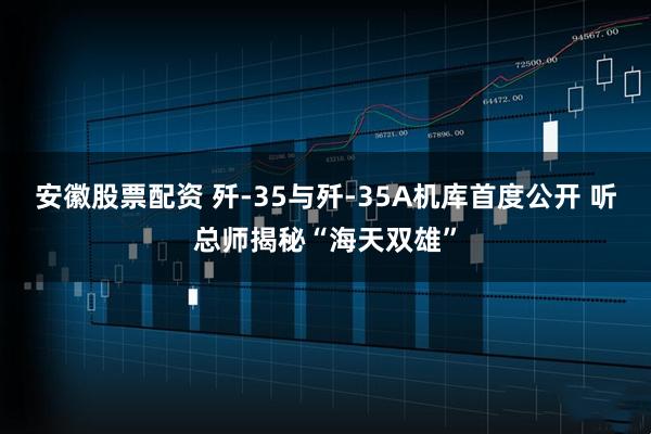 安徽股票配资 歼-35与歼-35A机库首度公开 听总师揭秘“海天双雄”