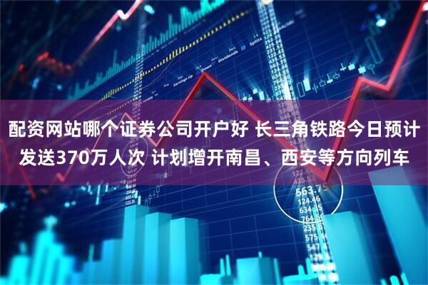 配资网站哪个证券公司开户好 长三角铁路今日预计发送370万人次 计划增开南昌、西安等方向列车