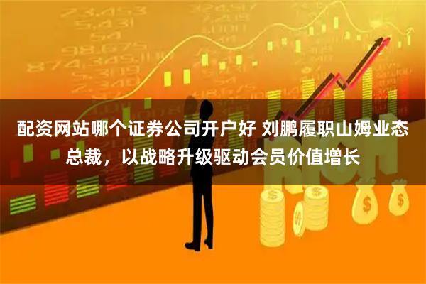 配资网站哪个证券公司开户好 刘鹏履职山姆业态总裁，以战略升级驱动会员价值增长