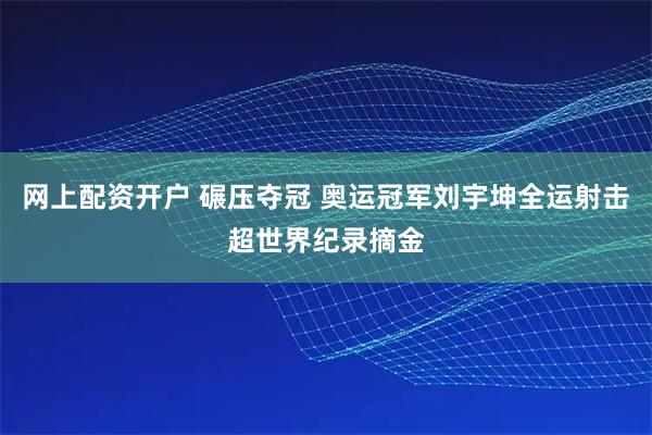 网上配资开户 碾压夺冠 奥运冠军刘宇坤全运射击超世界纪录摘金