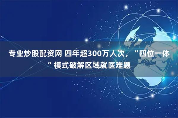 专业炒股配资网 四年超300万人次，“四位一体”模式破解区域就医难题