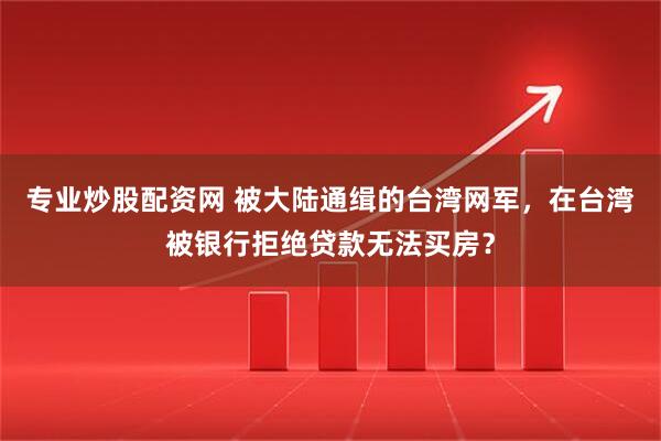 专业炒股配资网 被大陆通缉的台湾网军，在台湾被银行拒绝贷款无法买房？