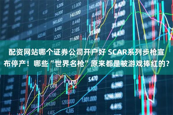 配资网站哪个证券公司开户好 SCAR系列步枪宣布停产！哪些“世界名枪”原来都是被游戏捧红的？