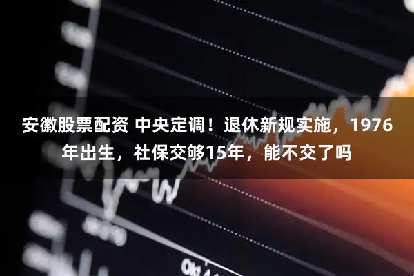 安徽股票配资 中央定调！退休新规实施，1976年出生，社保交够15年，能不交了吗