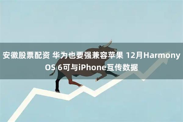 安徽股票配资 华为也要强兼容苹果 12月HarmonyOS 6可与iPhone互传数据