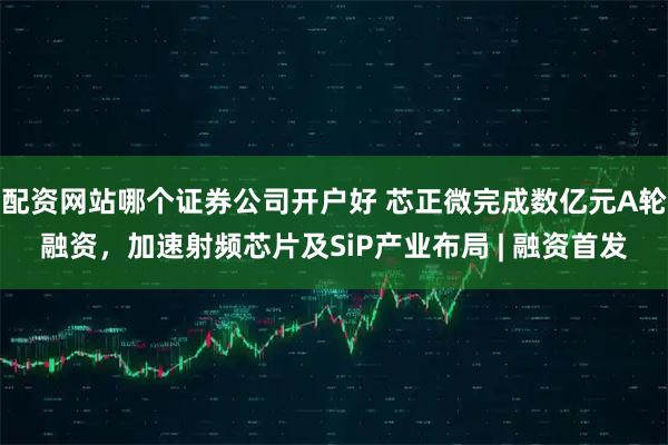 配资网站哪个证券公司开户好 芯正微完成数亿元A轮融资，加速射频芯片及SiP产业布局 | 融资首发