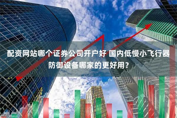 配资网站哪个证券公司开户好 国内低慢小飞行器防御设备哪家的更好用？