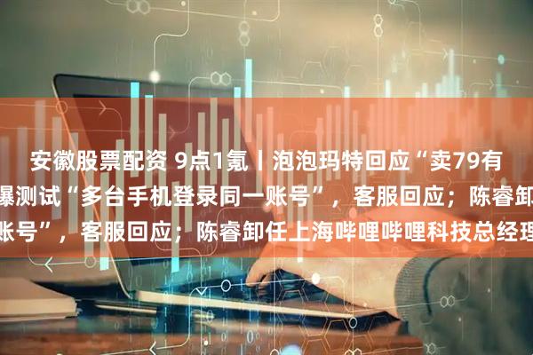 安徽股票配资 9点1氪丨泡泡玛特回应“卖79有点贵”直播事故；微信被曝测试“多台手机登录同一账号”，客服回应；陈睿卸任上海哔哩哔哩科技总经理