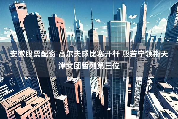 安徽股票配资 高尔夫球比赛开杆 殷若宁领衔天津女团暂列第三位