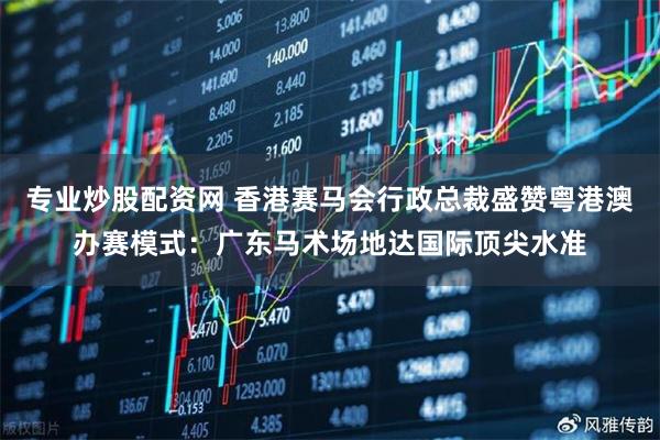 专业炒股配资网 香港赛马会行政总裁盛赞粤港澳办赛模式：广东马术场地达国际顶尖水准