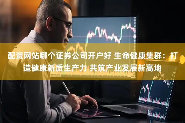 配资网站哪个证券公司开户好 生命健康集群：打造健康新质生产力 共筑产业发展新高地