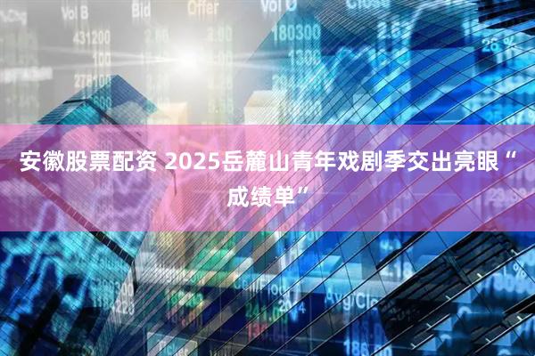安徽股票配资 2025岳麓山青年戏剧季交出亮眼“成绩单”