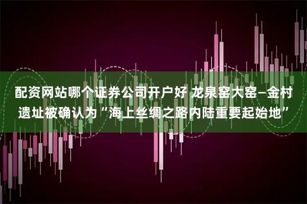 配资网站哪个证券公司开户好 龙泉窑大窑—金村遗址被确认为“海上丝绸之路内陆重要起始地”