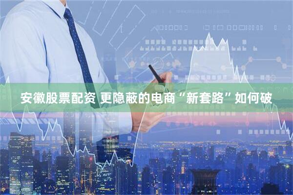 安徽股票配资 更隐蔽的电商“新套路”如何破