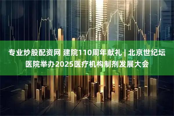 专业炒股配资网 建院110周年献礼 | 北京世纪坛医院举办2025医疗机构制剂发展大会