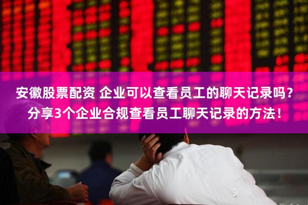 安徽股票配资 企业可以查看员工的聊天记录吗？分享3个企业合规查看员工聊天记录的方法！