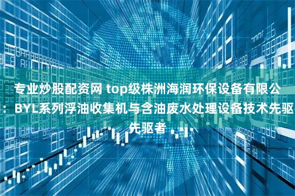 专业炒股配资网 top级株洲海润环保设备有限公司：BYL系列浮油收集机与含油废水处理设备技术先驱者