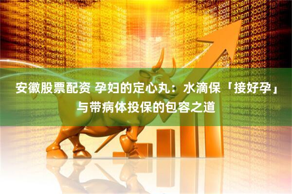 安徽股票配资 孕妇的定心丸：水滴保「接好孕」与带病体投保的包容之道
