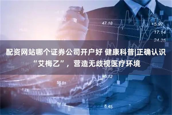 配资网站哪个证券公司开户好 健康科普|正确认识“艾梅乙”，营造无歧视医疗环境