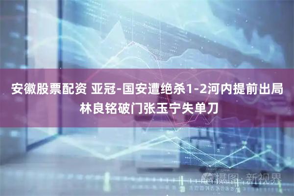 安徽股票配资 亚冠-国安遭绝杀1-2河内提前出局 林良铭破门张玉宁失单刀