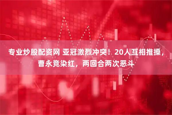 专业炒股配资网 亚冠激烈冲突！20人互相推搡，曹永竞染红，两回合两次恶斗