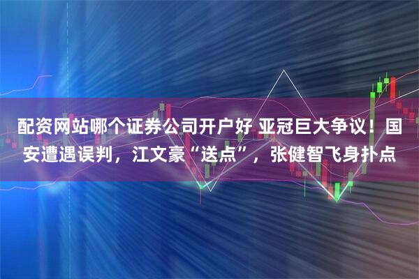配资网站哪个证券公司开户好 亚冠巨大争议！国安遭遇误判，江文豪“送点”，张健智飞身扑点