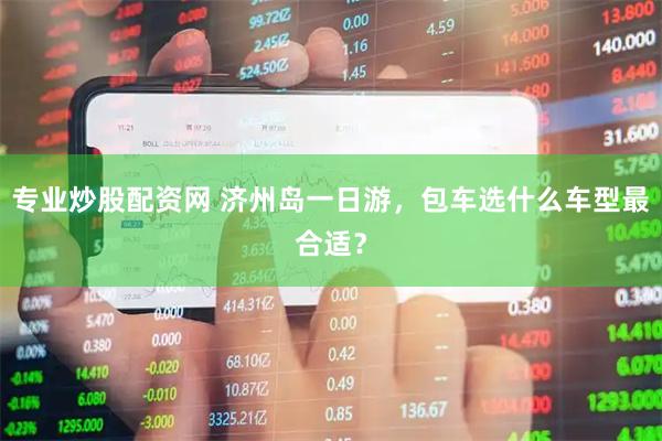 专业炒股配资网 济州岛一日游，包车选什么车型最合适？
