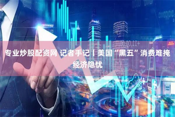 专业炒股配资网 记者手记丨美国“黑五”消费难掩经济隐忧