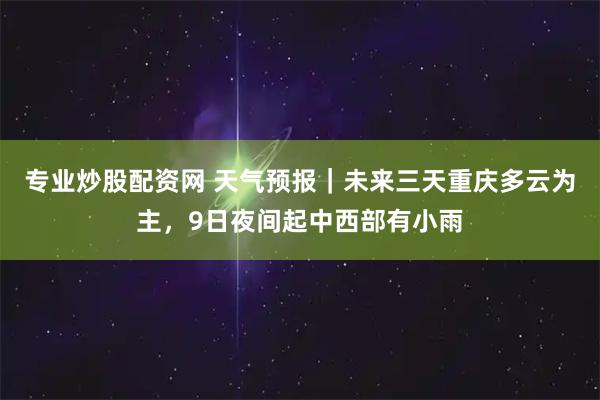 专业炒股配资网 天气预报｜未来三天重庆多云为主，9日夜间起中西部有小雨