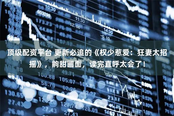 顶级配资平台 更新必追的《权少惹爱：狂妻太招摇》，齁甜画面，读完直呼太会了！