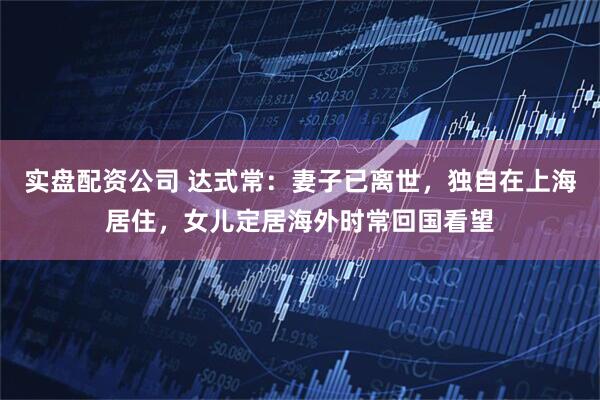 实盘配资公司 达式常：妻子已离世，独自在上海居住，女儿定居海外时常回国看望