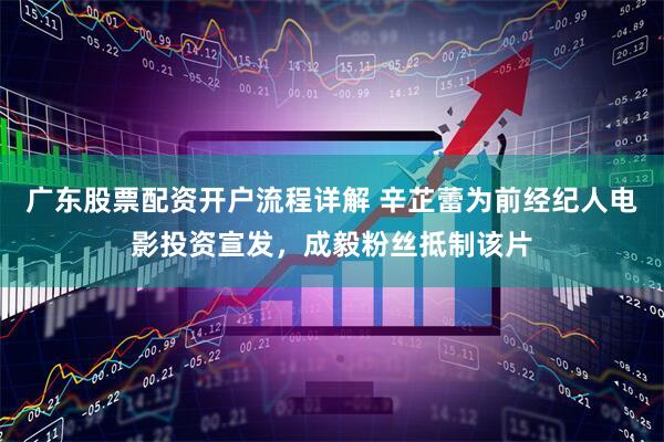 广东股票配资开户流程详解 辛芷蕾为前经纪人电影投资宣发，成毅粉丝抵制该片