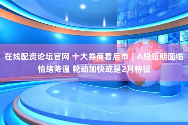 在线配资论坛官网 十大券商看后市｜A股短期面临情绪降温 轮动加快或是2月特征