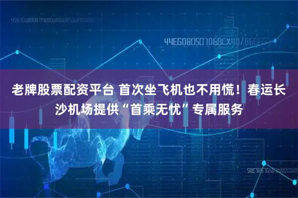 老牌股票配资平台 首次坐飞机也不用慌！春运长沙机场提供“首乘无忧”专属服务