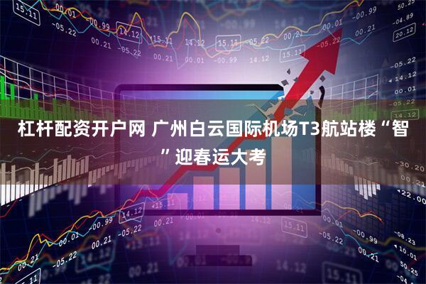 杠杆配资开户网 广州白云国际机场T3航站楼“智”迎春运大考