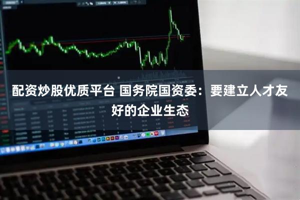 配资炒股优质平台 国务院国资委：要建立人才友好的企业生态