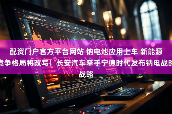 配资门户官方平台网站 钠电池应用上车 新能源竞争格局将改写！长安汽车牵手宁德时代发布钠电战略