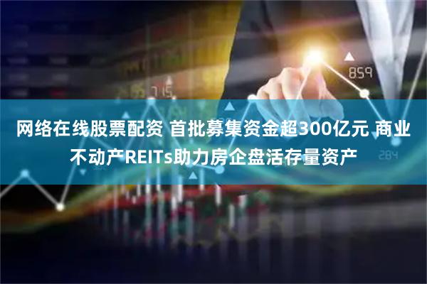 网络在线股票配资 首批募集资金超300亿元 商业不动产REITs助力房企盘活存量资产