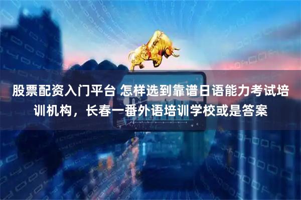 股票配资入门平台 怎样选到靠谱日语能力考试培训机构，长春一番外语培训学校或是答案