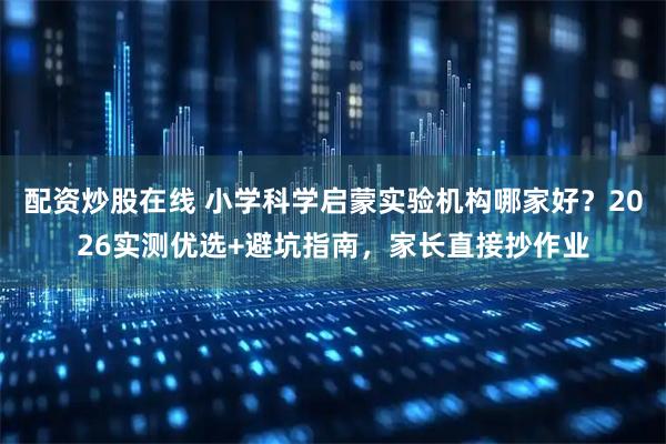 配资炒股在线 小学科学启蒙实验机构哪家好？2026实测优选+避坑指南，家长直接抄作业