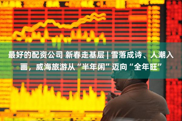 最好的配资公司 新春走基层 | 雪落成诗、人潮入画，威海旅游从“半年闲”迈向“全年旺”