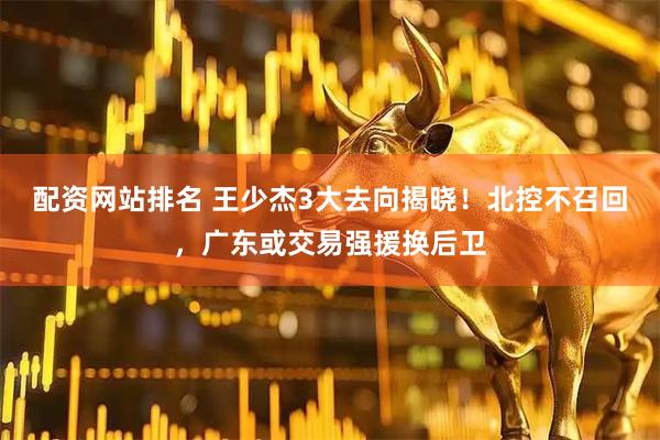 配资网站排名 王少杰3大去向揭晓！北控不召回，广东或交易强援换后卫