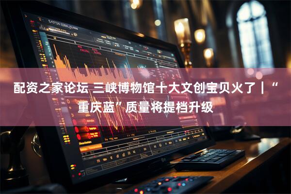 配资之家论坛 三峡博物馆十大文创宝贝火了｜“重庆蓝”质量将提档升级
