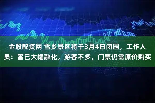 金股配资网 雪乡景区将于3月4日闭园，工作人员：雪已大幅融化，游客不多，门票仍需原价购买