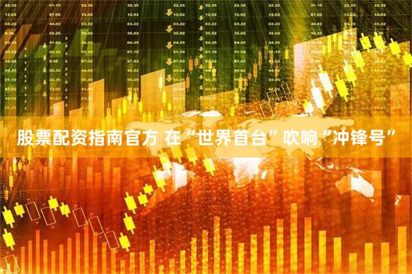股票配资指南官方 在“世界首台”吹响“冲锋号”